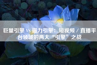 巨量引擎 VS 磁力引擎：短视频／直播平台领域的两大“引擎”之战