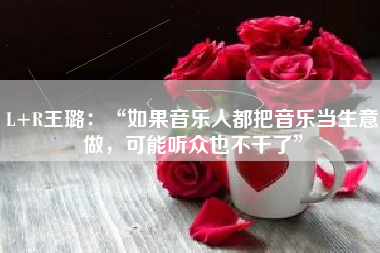 L+R王璐：“如果音乐人都把音乐当生意做，可能听众也不干了”