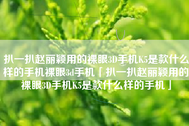 扒一扒赵丽颖用的裸眼3D手机K5是款什么样的手机裸眼3d手机「扒一扒赵丽颖用的裸眼3D手机K5是款什么样的手机」
