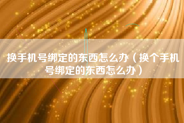 换手机号绑定的东西怎么办（换个手机号绑定的东西怎么办）
