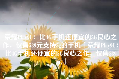 荣耀Play9C：比4G手机还便宜的5G良心之作，仅售589元支持5g的手机「荣耀Play9C：比4G手机还便宜的5G良心之作，仅售589元」