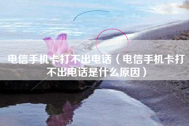 电信手机卡打不出电话（电信手机卡打不出电话是什么原因）
