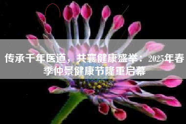传承千年医道，共襄健康盛举：2025年春季仲景健康节隆重启幕