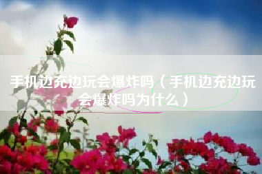 手机边充边玩会爆炸吗（手机边充边玩会爆炸吗为什么）
