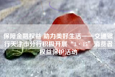 保障金融权益 助力美好生活——交通银行天津市分行积极开展“3·15”消费者权益保护活动