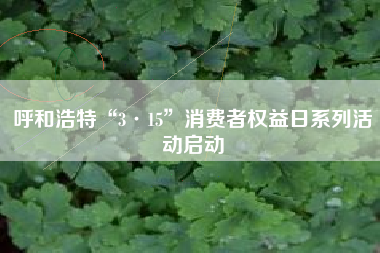 呼和浩特“3·15”消费者权益日系列活动启动