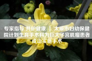 专家指导 共护健康 ｜ 太原市妇幼保健院计划生育手术科为巨大子宫肌瘤患者成功实施手术