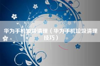 华为手机垃圾清理（华为手机垃圾清理技巧）