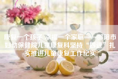 康复一个孩子 幸福一个家庭——邵阳市妇幼保健院儿童康复科坚持“四进”扎实推进儿童康复工作纪实