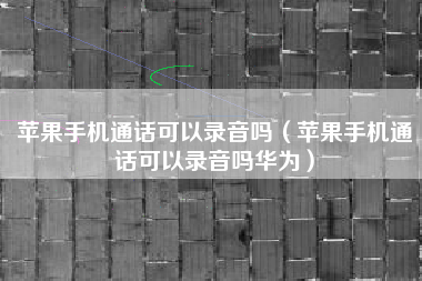 苹果手机通话可以录音吗（苹果手机通话可以录音吗华为）