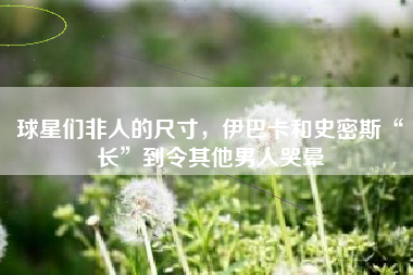 球星们非人的尺寸，伊巴卡和史密斯“长”到令其他男人哭晕