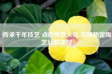 传承千年技艺 点燃创意火花 市博物馆陶艺社教课程