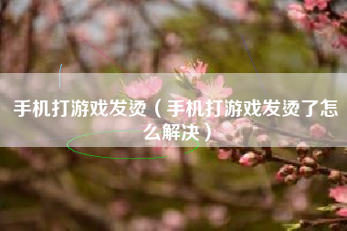 手机打游戏发烫（手机打游戏发烫了怎么解决）