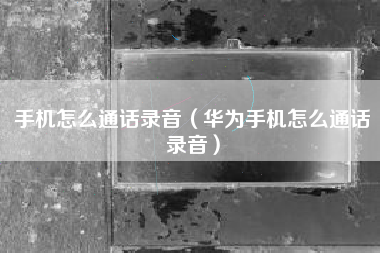 手机怎么通话录音（华为手机怎么通话录音）
