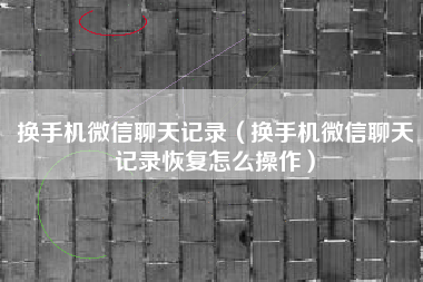 换手机微信聊天记录（换手机微信聊天记录恢复怎么操作）