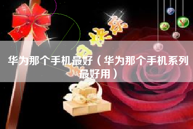 华为那个手机最好（华为那个手机系列最好用）
