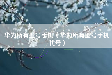华为所有型号手机（华为所有型号手机代号）