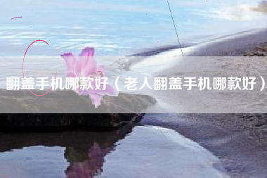 翻盖手机哪款好（老人翻盖手机哪款好）