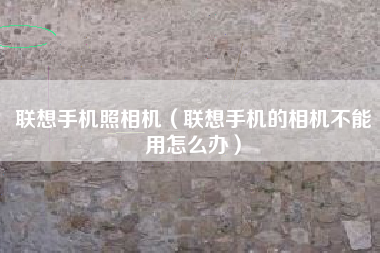 联想手机照相机（联想手机的相机不能用怎么办）