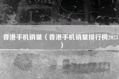 香港手机销量（香港手机销量排行榜2023）