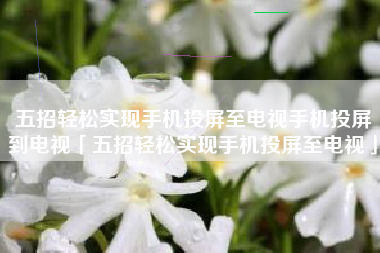 五招轻松实现手机投屏至电视手机投屏到电视「五招轻松实现手机投屏至电视」