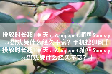 投放时长超1000天，&quot;捕鱼&quot;游戏凭什么经久不衰？手机搜狐网「投放时长超1000天，&quot;捕鱼&quot;游戏凭什么经久不衰？」