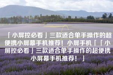 「小屏控必看」三款适合单手操作的超便携小屏幕手机推荐！小屏手机「「小屏控必看」三款适合单手操作的超便携小屏幕手机推荐！」