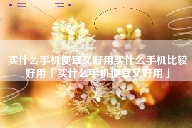买什么手机便宜又好用买什么手机比较好用「买什么手机便宜又好用」