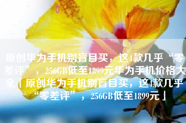原创华为手机别盲目买，这4款几乎“零差评”，256GB低至1899元华为手机价格大全「原创华为手机别盲目买，这4款几乎“零差评”，256GB低至1899元」