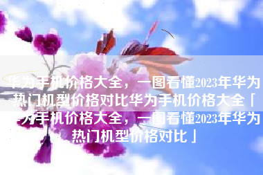华为手机价格大全，一图看懂2023年华为热门机型价格对比华为手机价格大全「华为手机价格大全，一图看懂2023年华为热门机型价格对比」