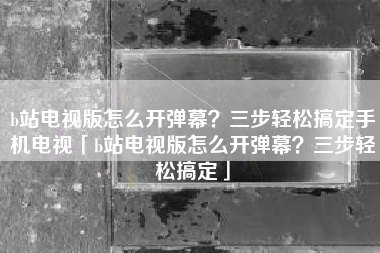 b站电视版怎么开弹幕？三步轻松搞定手机电视「b站电视版怎么开弹幕？三步轻松搞定」