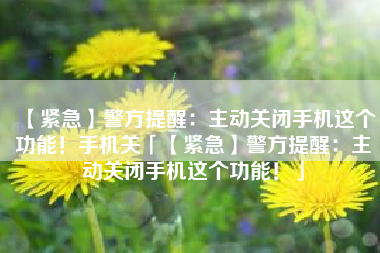 【紧急】警方提醒：主动关闭手机这个功能！手机关「【紧急】警方提醒：主动关闭手机这个功能！」