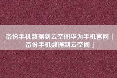备份手机数据到云空间华为手机官网「备份手机数据到云空间」