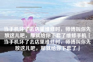 当手机坏了去店里维修时，师傅叫你先放这儿吧，那就给你下套了维修手机「当手机坏了去店里维修时，师傅叫你先放这儿吧，那就给你下套了」