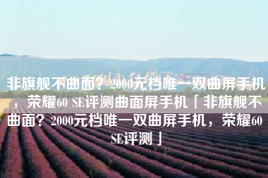 非旗舰不曲面？2000元档唯一双曲屏手机，荣耀60 SE评测曲面屏手机「非旗舰不曲面？2000元档唯一双曲屏手机，荣耀60 SE评测」