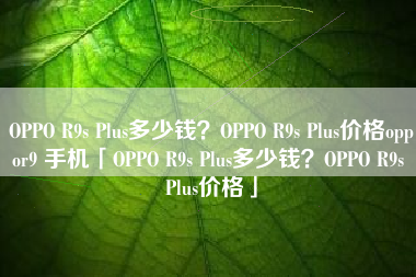 OPPO R9s Plus多少钱？OPPO R9s Plus价格oppor9 手机「OPPO R9s Plus多少钱？OPPO R9s Plus价格」