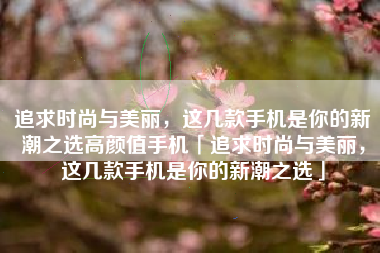 追求时尚与美丽，这几款手机是你的新潮之选高颜值手机「追求时尚与美丽，这几款手机是你的新潮之选」