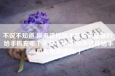 不说不知道 原来这样给手机充电是错的!给手机充电「不说不知道 原来这样给手机充电是错的!」