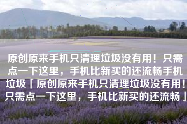 原创原来手机只清理垃圾没有用！只需点一下这里，手机比新买的还流畅手机垃圾「原创原来手机只清理垃圾没有用！只需点一下这里，手机比新买的还流畅」