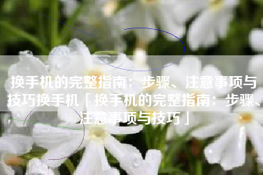 换手机的完整指南：步骤、注意事项与技巧换手机「换手机的完整指南：步骤、注意事项与技巧」