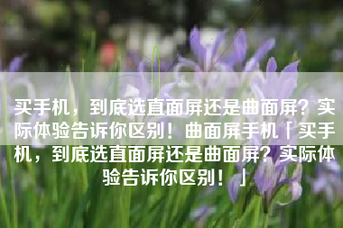 买手机，到底选直面屏还是曲面屏？实际体验告诉你区别！曲面屏手机「买手机，到底选直面屏还是曲面屏？实际体验告诉你区别！」