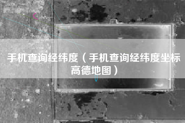手机查询经纬度（手机查询经纬度坐标高德地图）