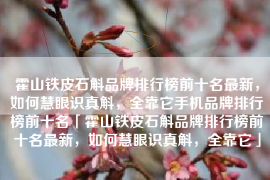 霍山铁皮石斛品牌排行榜前十名最新，如何慧眼识真斛，全靠它手机品牌排行榜前十名「霍山铁皮石斛品牌排行榜前十名最新，如何慧眼识真斛，全靠它」
