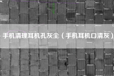 手机清理耳机孔灰尘（手机耳机口清灰）
