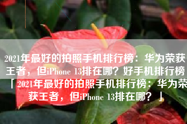 2021年最好的拍照手机排行榜：华为荣获王者，但iPhone 13排在哪？好手机排行榜「2021年最好的拍照手机排行榜：华为荣获王者，但iPhone 13排在哪？」