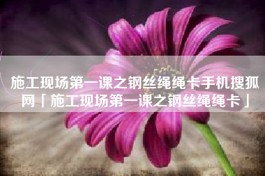 施工现场第一课之钢丝绳绳卡手机搜狐网「施工现场第一课之钢丝绳绳卡」