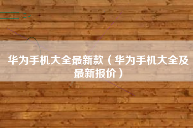 华为手机大全最新款（华为手机大全及最新报价）