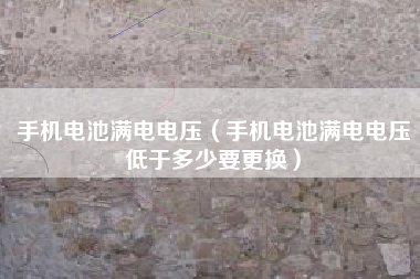 手机电池满电电压（手机电池满电电压低于多少要更换）