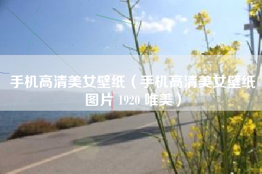 手机高清美女壁纸（手机高清美女壁纸图片 1920 唯美）