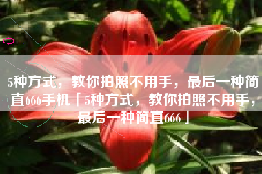 5种方式，教你拍照不用手，最后一种简直666手机「5种方式，教你拍照不用手，最后一种简直666」